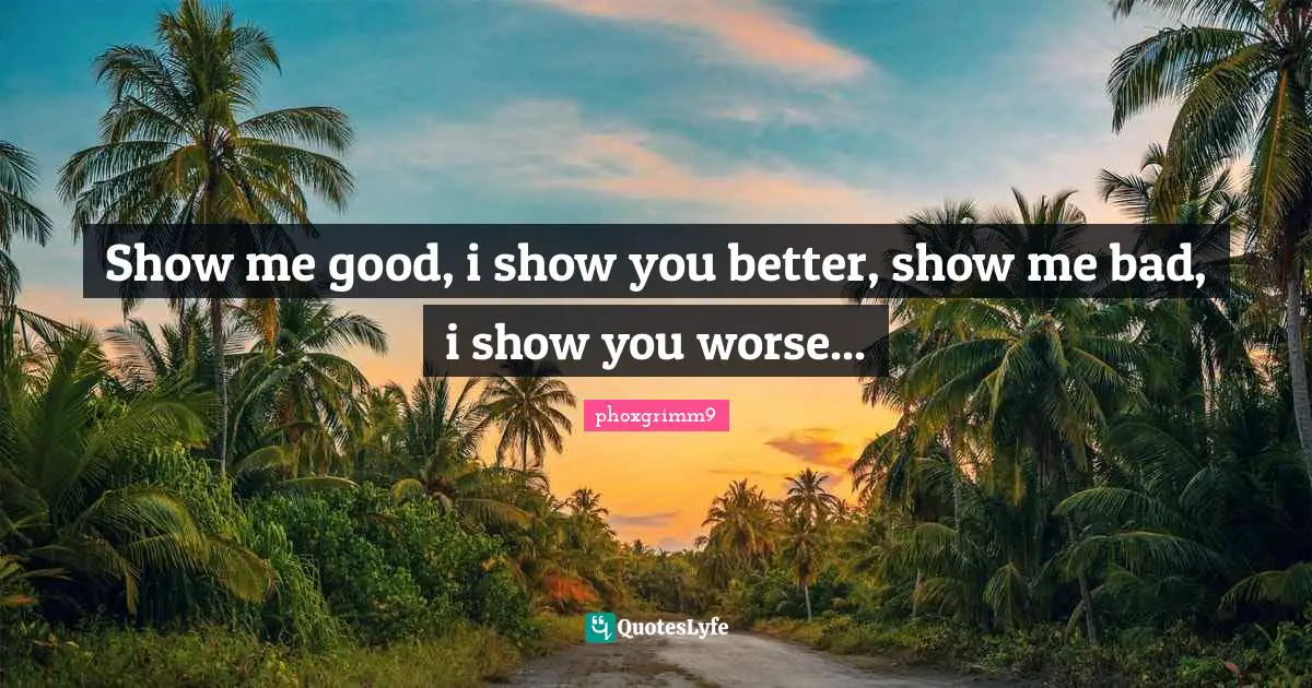 Show me good, i show you better, show me bad, i show you worse...