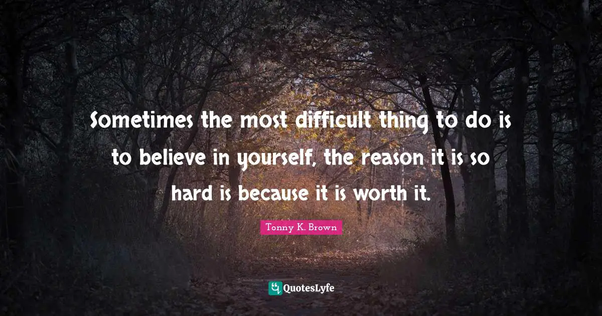 Sometimes the most difficult thing to do is to believe in yourself, the reason it is so hard is because it is worth it.