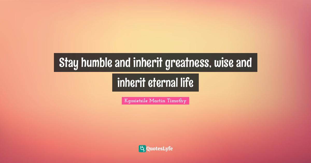 Stay humble and inherit greatness, wise and inherit eternal life
