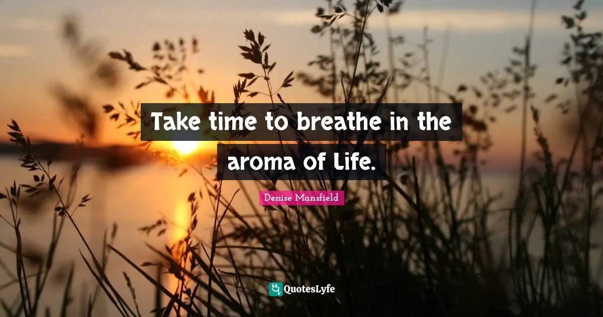 Take time to breathe in the aroma of Life.