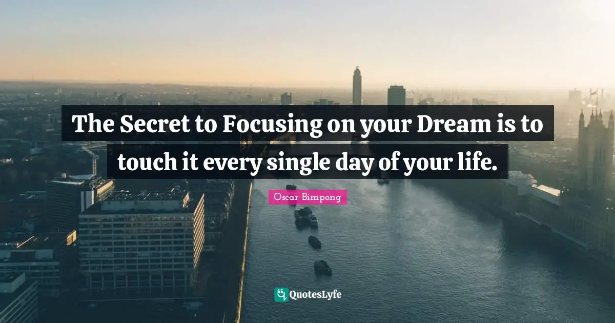 The Secret to Focusing on your Dream is to touch it every single day of your life.