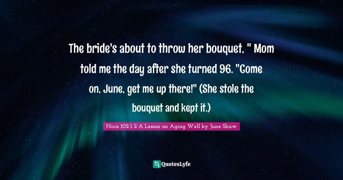 The bride's about to throw her bouquet, " Mom told me the day after she turned 96. "Come on, June, get me up there!" (She stole the bouquet and kept it.)