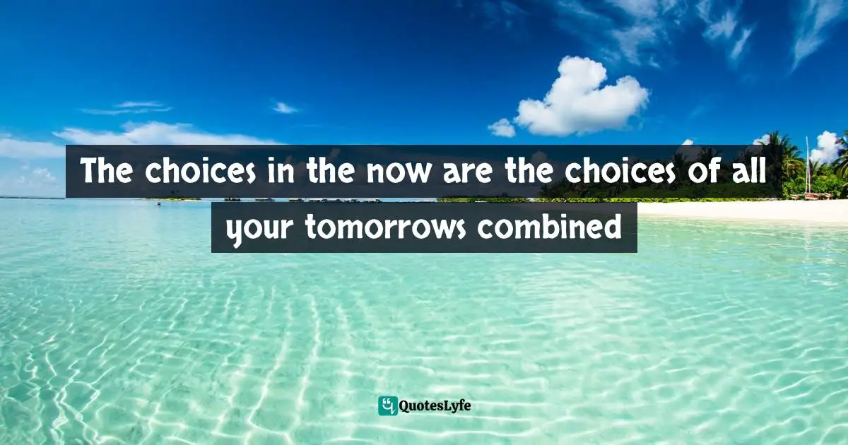 Scott Allan, Rejection Free: How To Choose Yourself First And Take Charge Of Your Life By Asking For What You Want Quotes: "The choices in the now are the choices of all your tomorrows combined"