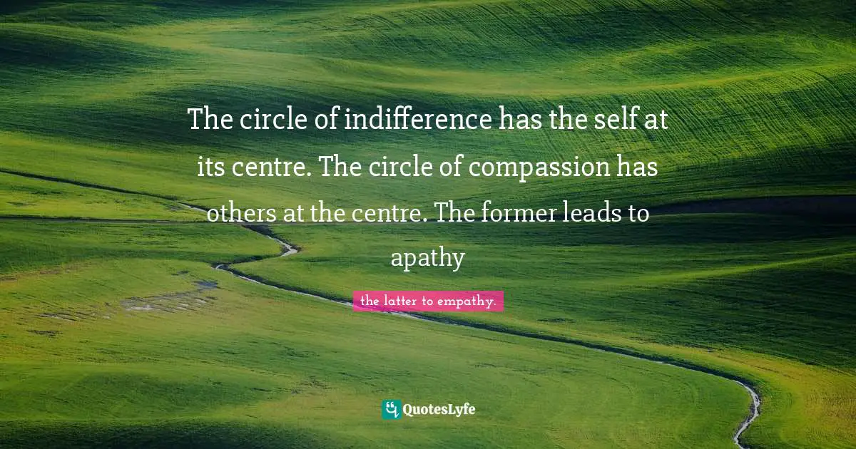 The circle of indifference has the self at its centre. The circle of compassion has others at the centre. The former leads to apathy