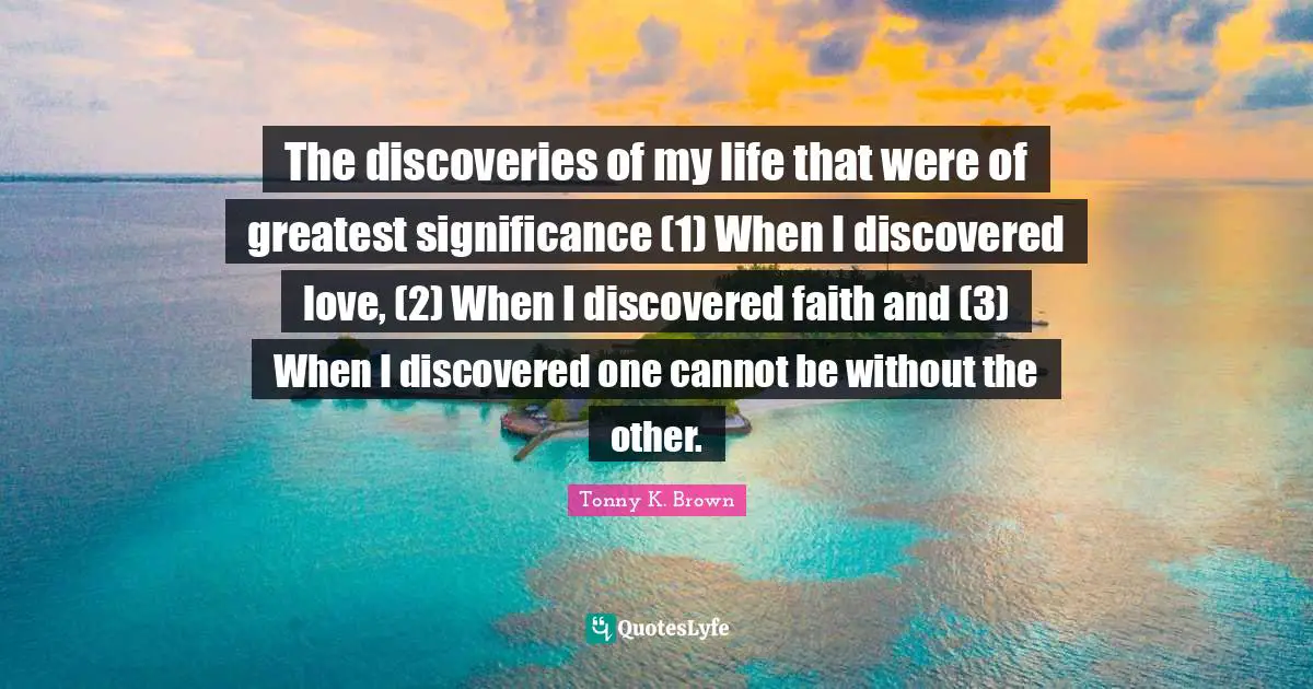 The discoveries of my life that were of greatest significance (1) When I discovered love, (2) When I discovered faith and (3) When I discovered one cannot be without the other.