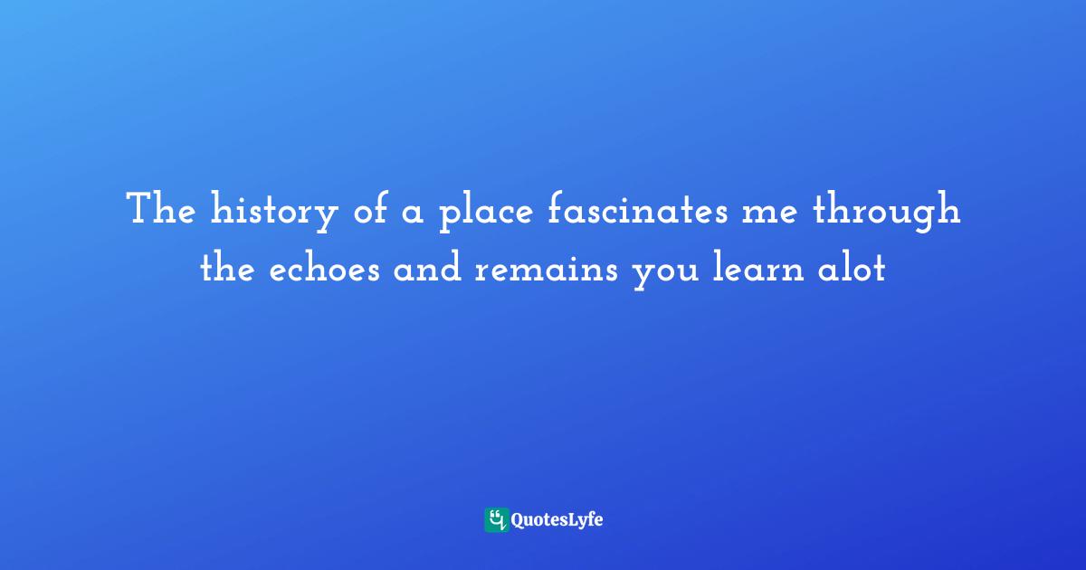 The history of a place fascinates me through the echoes and remains you learn alot