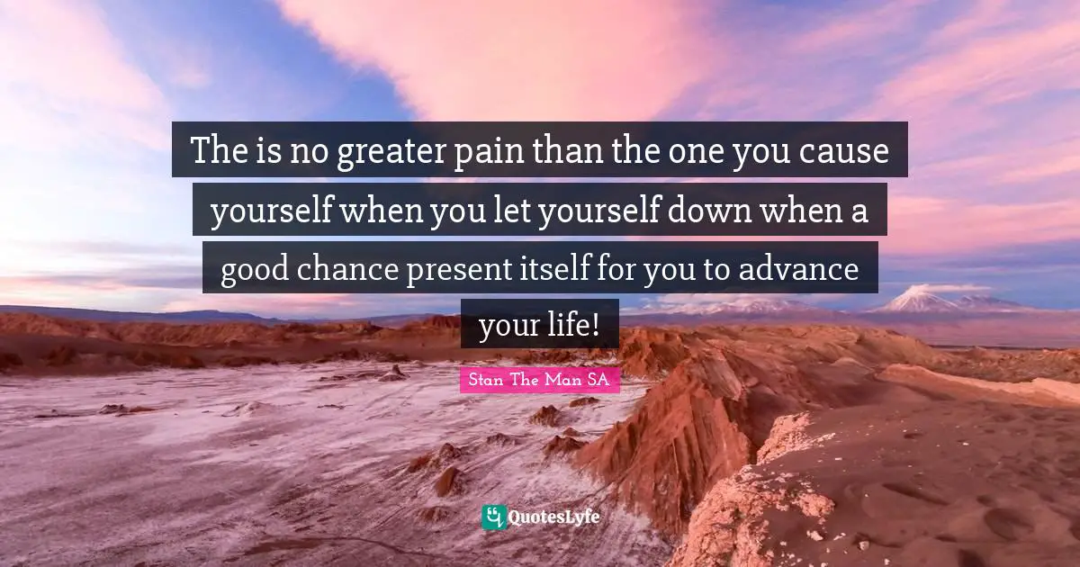 The is no greater pain than the one you cause yourself when you let yourself down when a good chance present itself for you to advance your life!