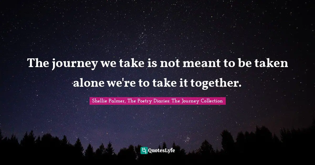 The journey we take is not meant to be taken alone we're to take it together.