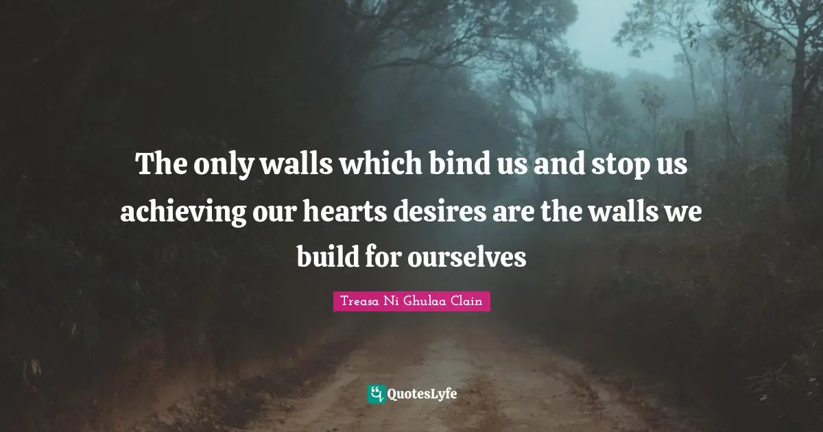 The only walls which bind us and stop us achieving our hearts desires are the walls we build for ourselves