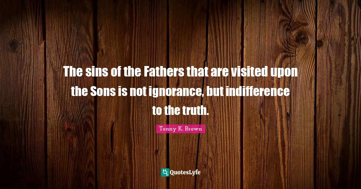 The sins of the Fathers that are visited upon the Sons is not ignorance, but indifference to the truth.