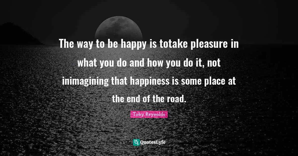 The way to be happy is totake pleasure in what you do and how you do it, not inimagining that happiness is some place at the end of the road.