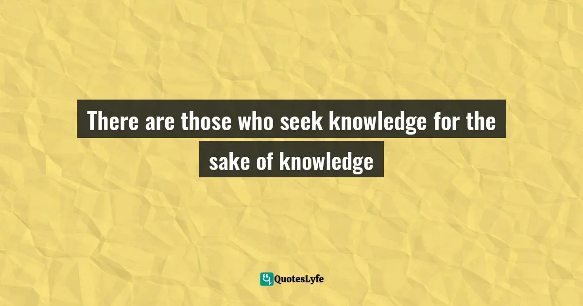 There are those who seek knowledge for the sake of knowledge