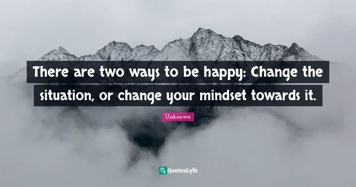 There are two ways to be happy: Change the situation, or change your mindset towards it.