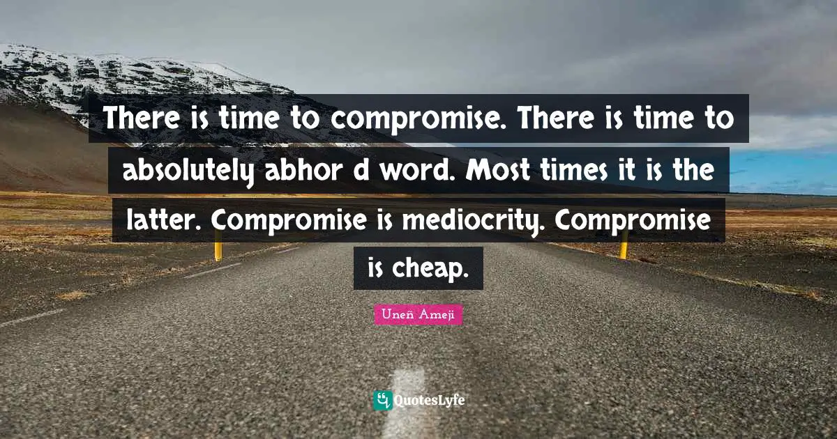 There is time to compromise. There is time to absolutely abhor d word. Most times it is the latter. Compromise is mediocrity. Compromise is cheap.