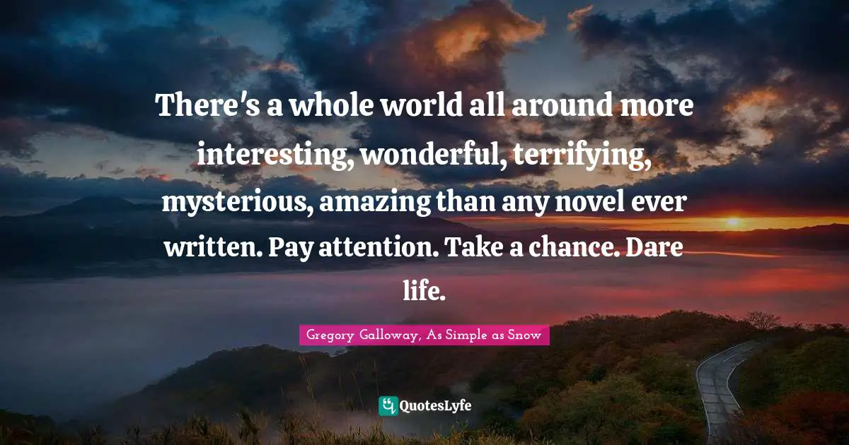 There's a whole world all around more interesting, wonderful, terrifying, mysterious, amazing than any novel ever written. Pay attention. Take a chance. Dare life.
