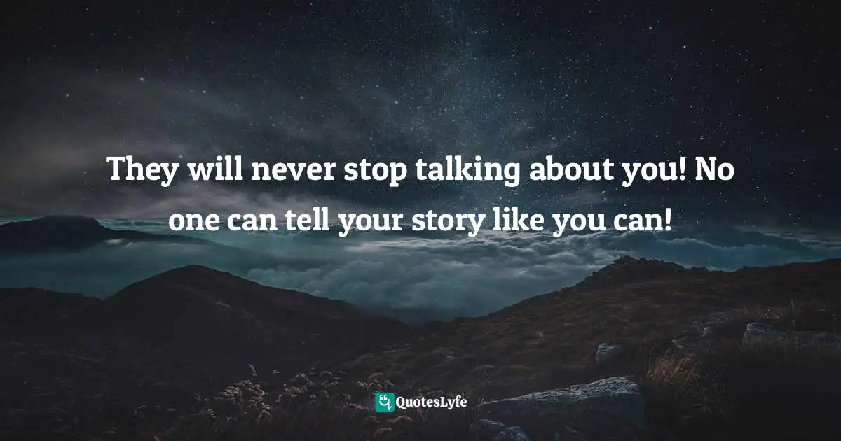 They will never stop talking about you! No one can tell your story like you can!