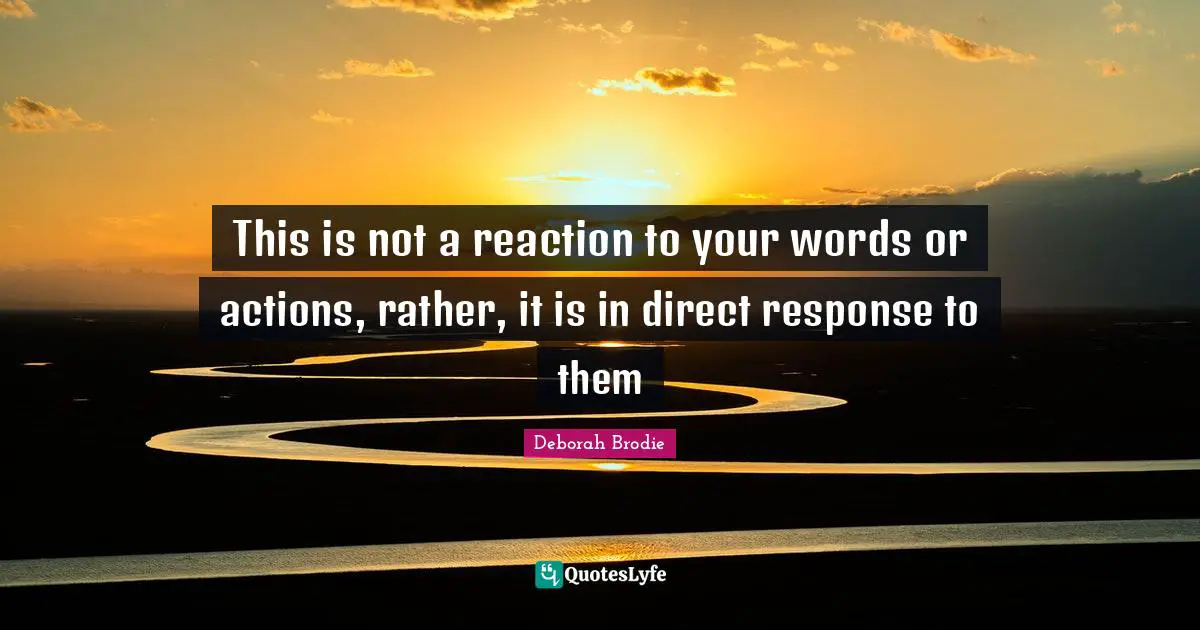 This is not a reaction to your words or actions, rather, it is in direct response to them