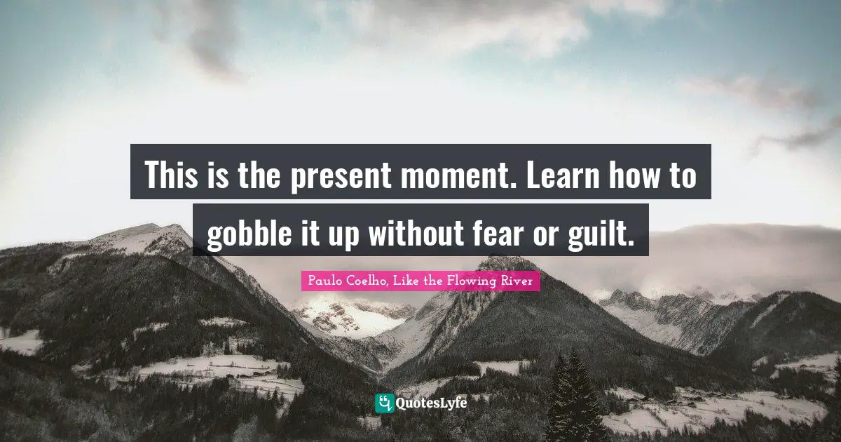 This is the present moment. Learn how to gobble it up without fear or guilt.