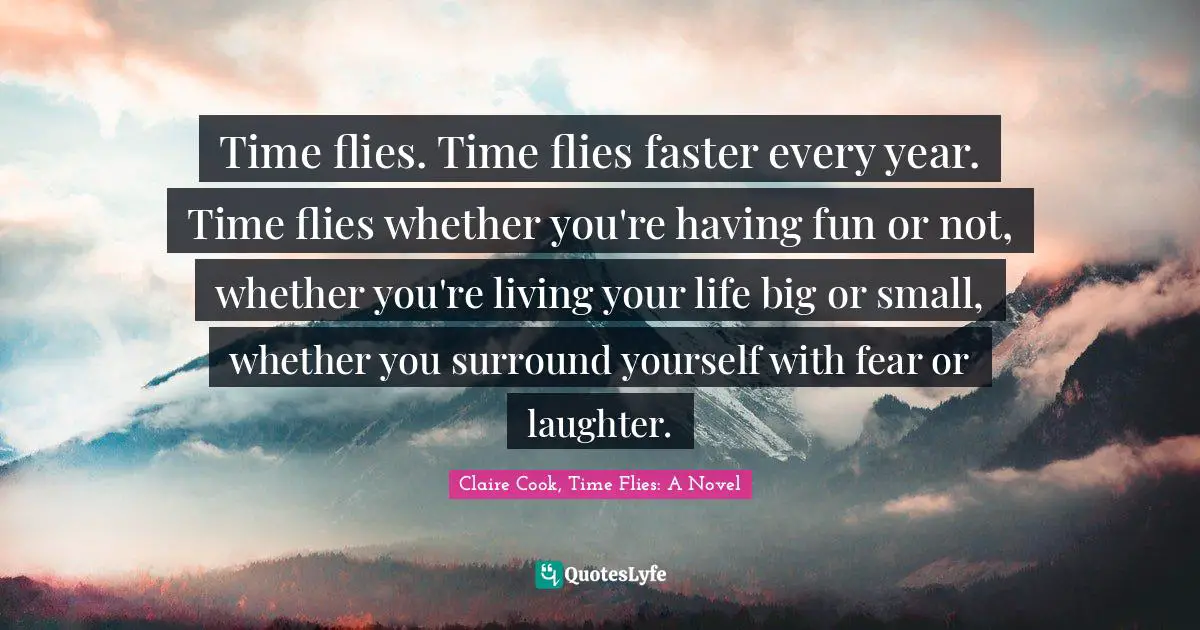 Time flies. Time flies faster every year. Time flies whether you're having fun or not, whether you're living your life big or small, whether you surround yourself with fear or laughter.