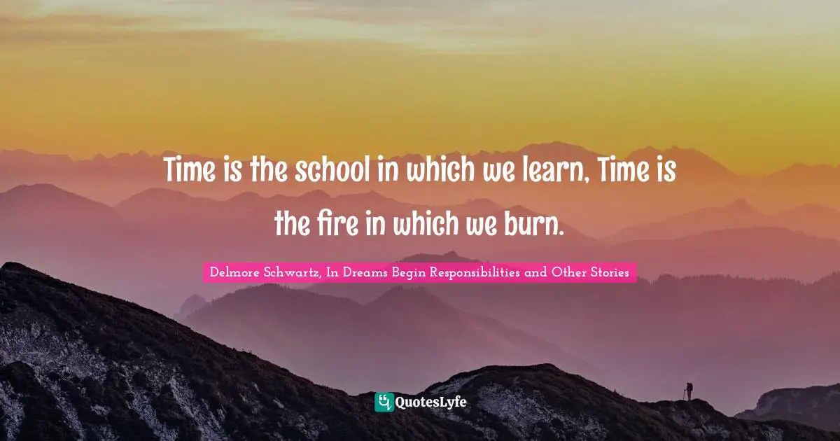 Time is the school in which we learn, Time is the fire in which we burn.