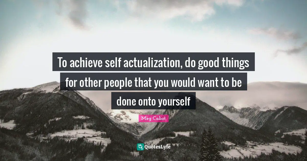 To achieve self actualization, do good things for other people that you would want to be done onto yourself