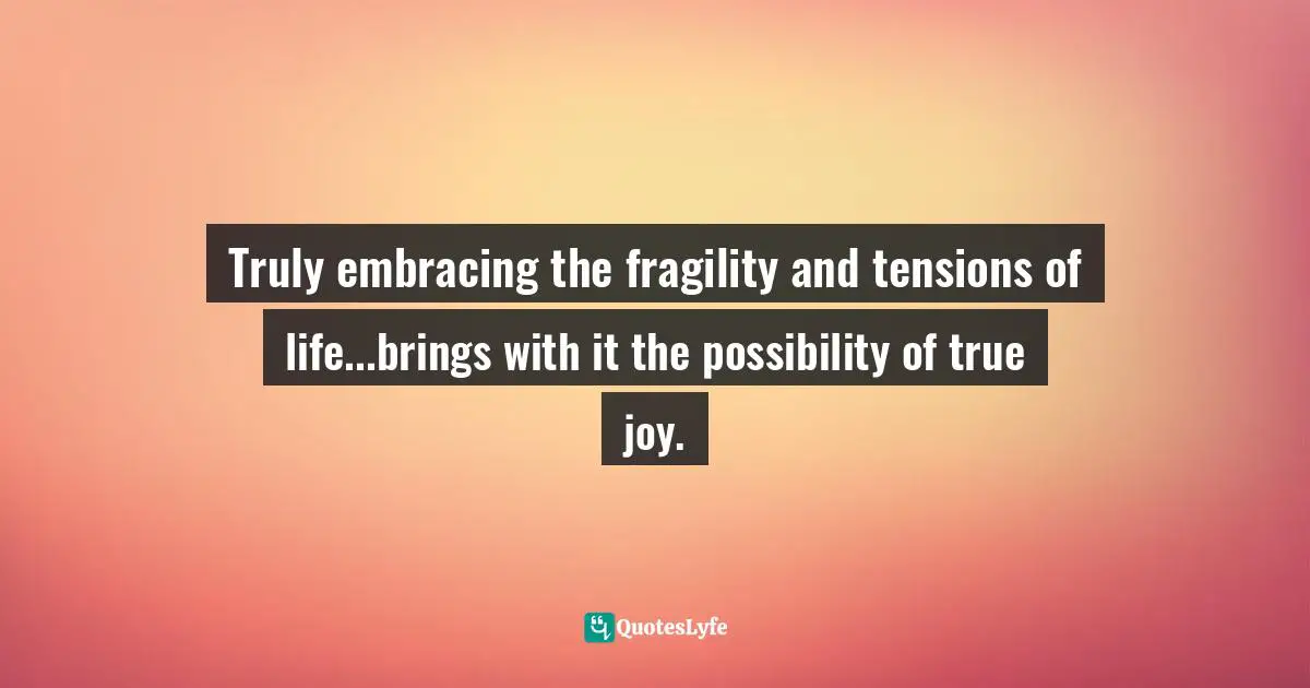 Truly embracing the fragility and tensions of life...brings with it the possibility of true joy.