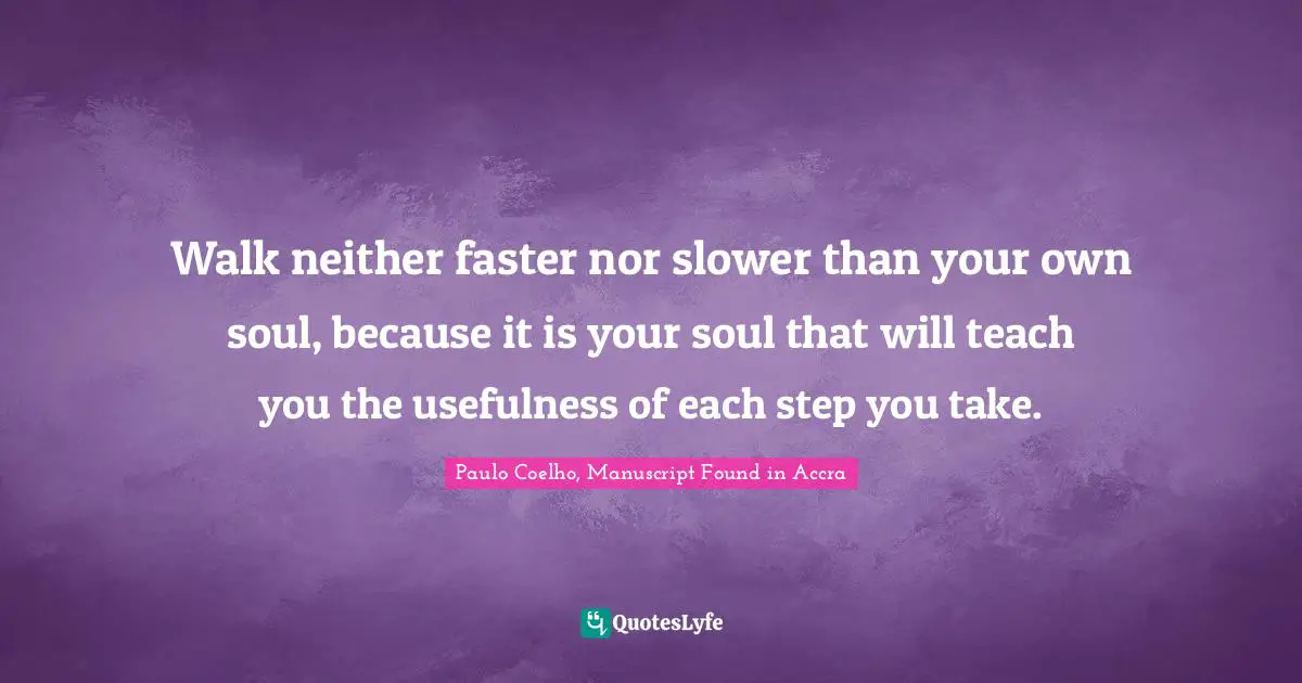 Paulo Coelho, Manuscript Found in Accra Quotes: Walk neither faster nor slower than your own soul, because it is your soul that will teach you the usefulness of each step you take.