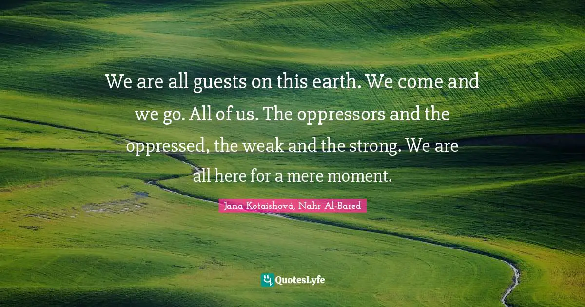 We are all guests on this earth. We come and we go. All of us. The oppressors and the oppressed, the weak and the strong. We are all here for a mere moment.