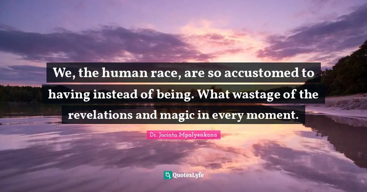 We, the human race, are so accustomed to having instead of being. What wastage of the revelations and magic in every moment.