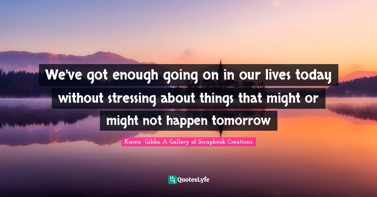 We've got enough going on in our lives today without stressing about things that might or might not happen tomorrow
