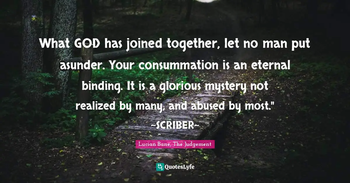 What GOD has joined together, let no man put asunder. Your consummation is an eternal binding. It is a glorious mystery not realized by many, and abused by most." ~SCRIBER~