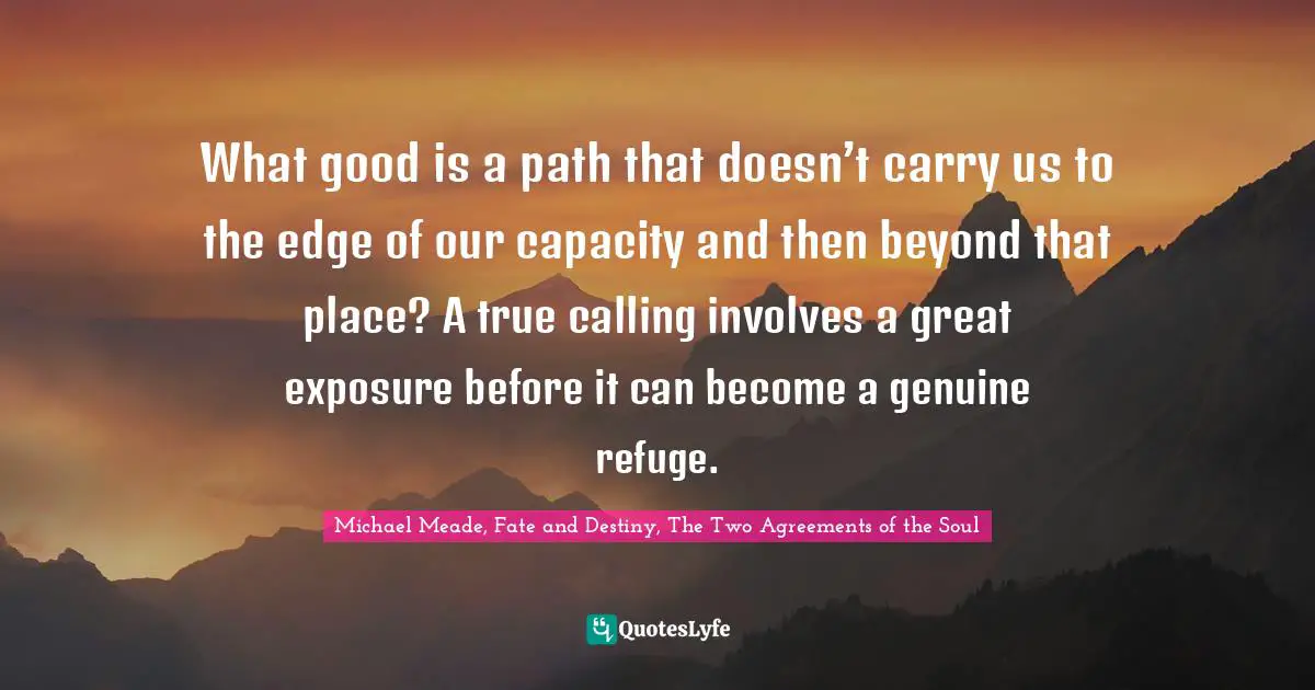 What good is a path that doesn’t carry us to the edge of our capacity and then beyond that place? A true calling involves a great exposure before it can become a genuine refuge.