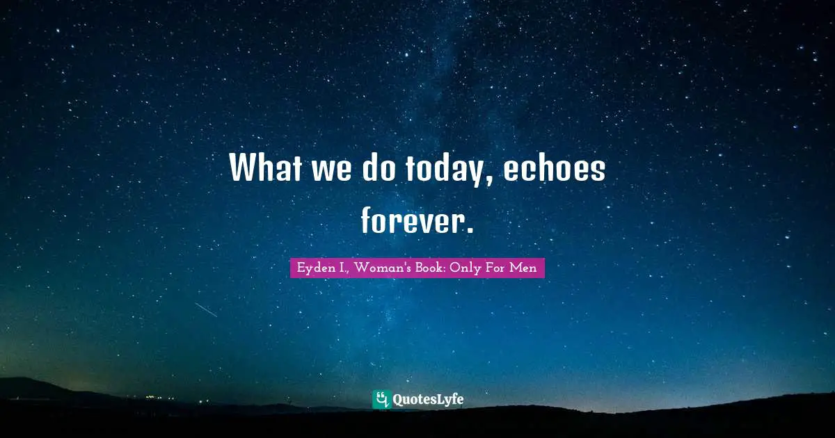 What we do today, echoes forever.