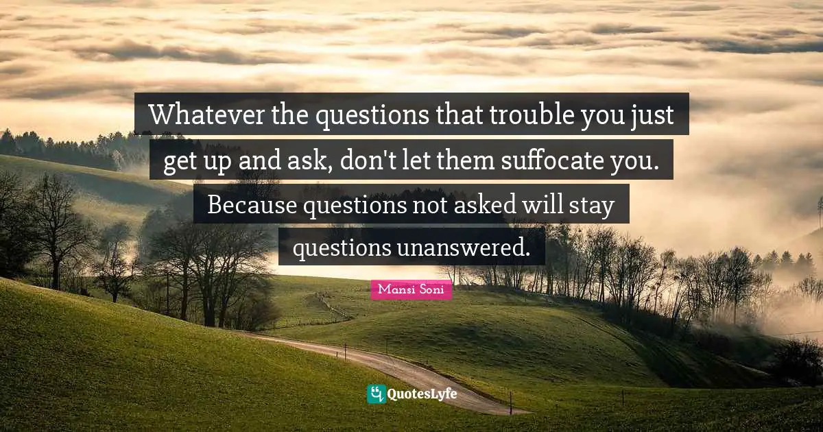 Whatever the questions that trouble you just get up and ask, don't let them suffocate you. Because questions not asked will stay questions unanswered.