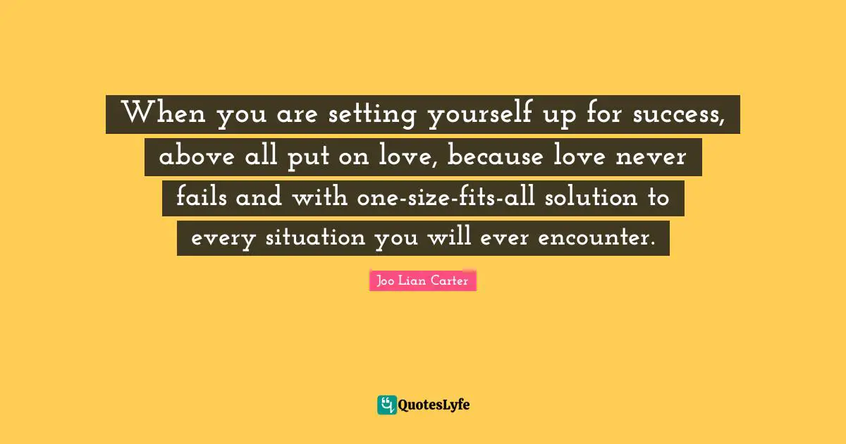 When you are setting yourself up for success, above all put on love, because love never fails and with one-size-fits-all solution to every situation you will ever encounter.