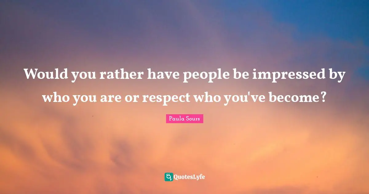 Would you rather have people be impressed by who you are or respect who you've become?