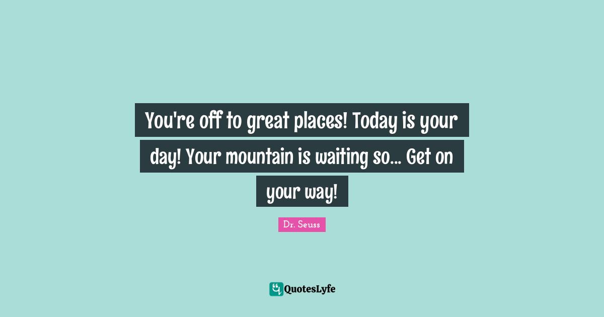 You're off to great places! Today is your day! Your mountain is waiting so... Get on your way!