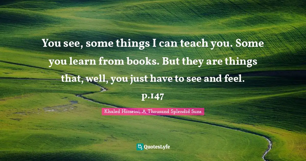 Khaled Hosseini, A Thousand Splendid Suns Quotes: "You see, some things I can teach you. Some you learn from books. But they are things that, well, you just have to see and feel. p.147"