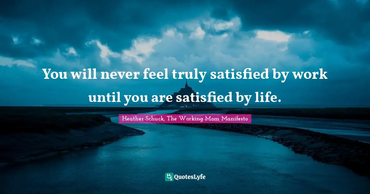 You will never feel truly satisfied by work until you are satisfied by life.