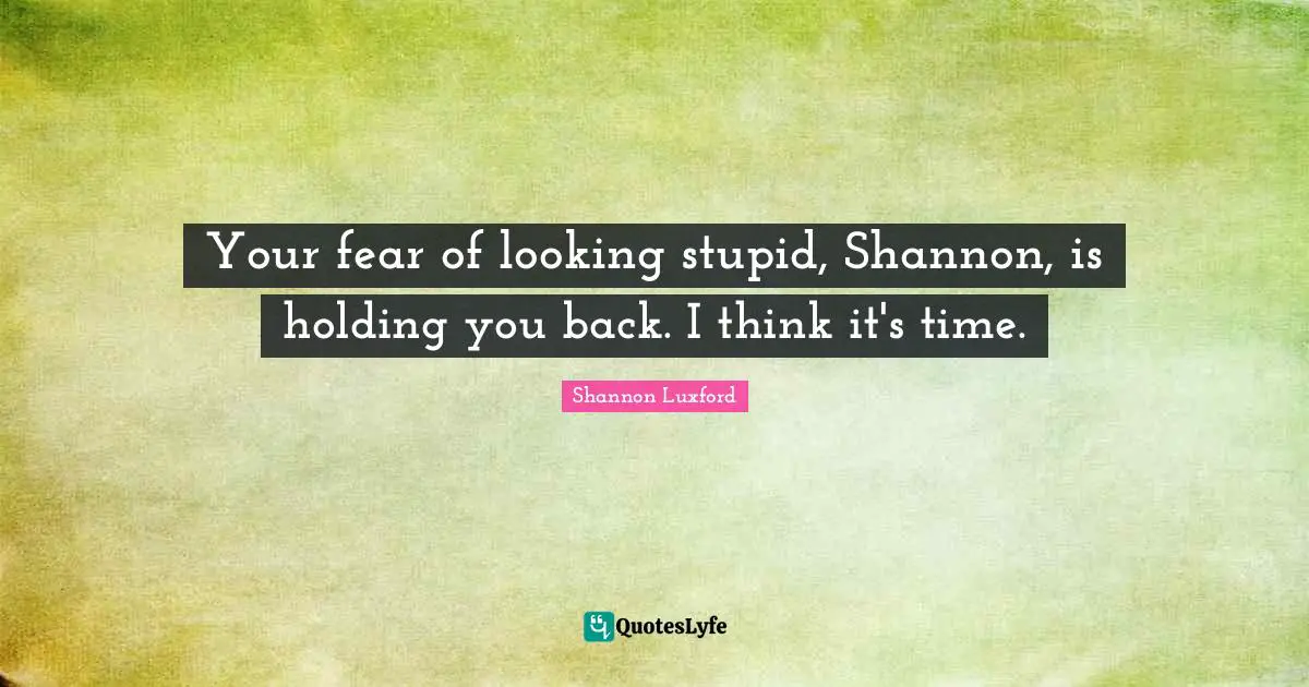 Your fear of looking stupid, Shannon, is holding you back. I think it's time.