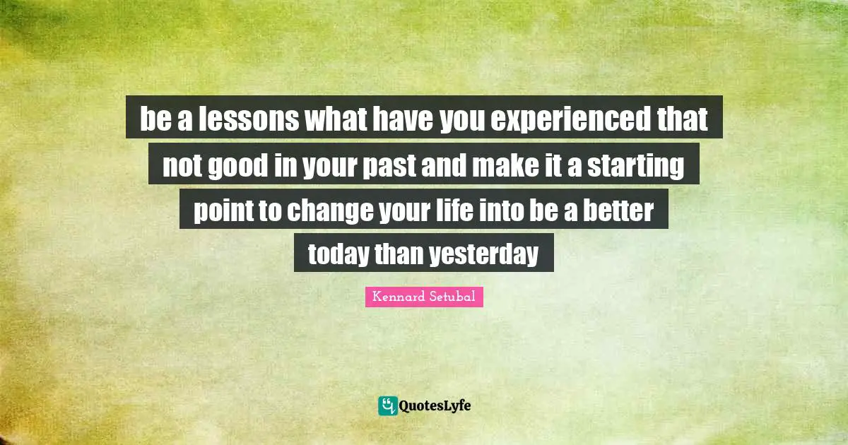 be a lessons what have you experienced that not good in your past and make it a starting point to change your life into be a better today than yesterday