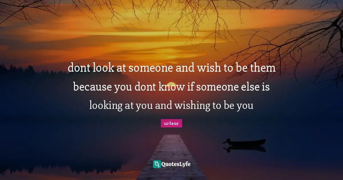 dont look at someone and wish to be them because you dont know if someone else is looking at you and wishing to be you