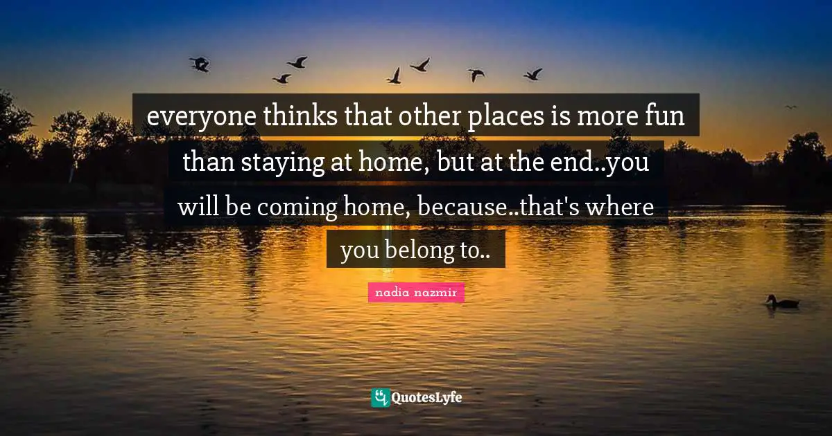 everyone thinks that other places is more fun than staying at home, but at the end..you will be coming home, because..that's where you belong to..