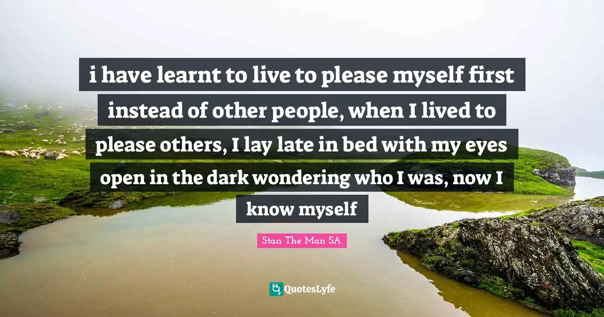 i have learnt to live to please myself first instead of other people, when I lived to please others, I lay late in bed with my eyes open in the dark wondering who I was, now I know myself