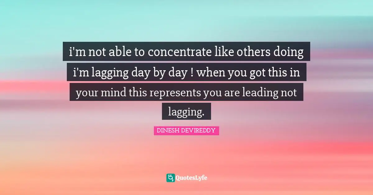 i'm not able to concentrate like others doing i'm lagging day by day ! when you got this in your mind this represents you are leading not lagging.