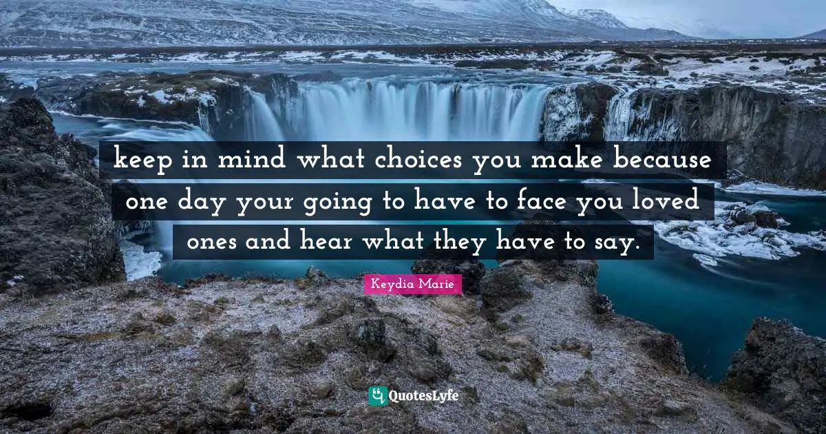 keep in mind what choices you make because one day your going to have to face you loved ones and hear what they have to say.