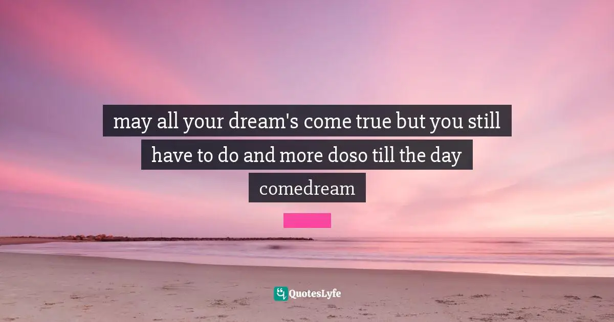 may all your dream's come true but you still have to do and more doso till the day comedream