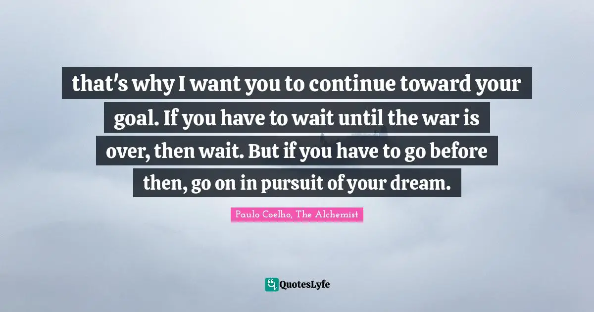 Paulo Coelho, The Alchemist Quotes: "that's why I want you to continue toward your goal. If you have to wait until the war is over, then wait. But if you have to go before then, go on in pursuit of your dream."