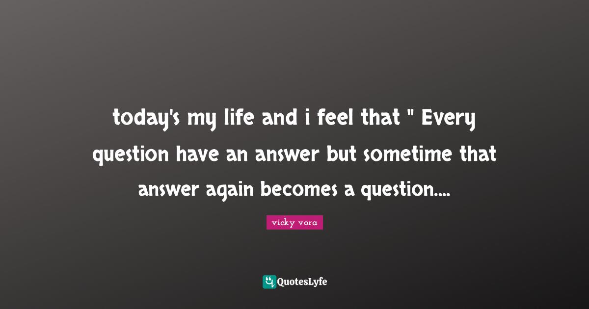 today's my life and i feel that " Every question have an answer but sometime that answer again becomes a question....