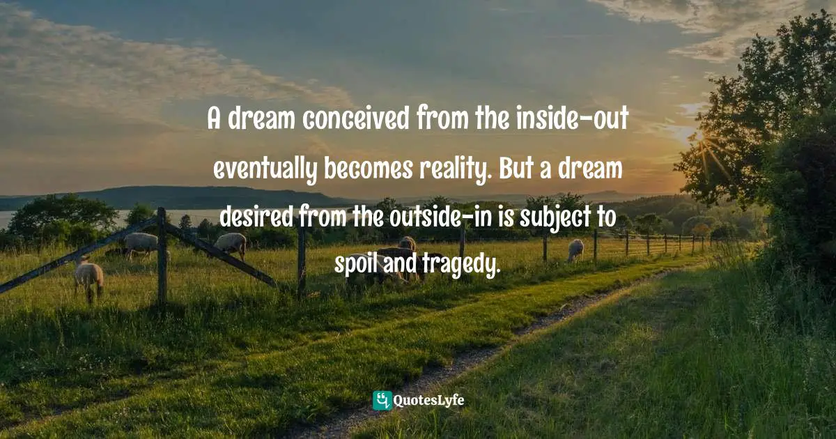 T.F. Hodge, From Within I Rise: Spiritual Triumph Over Death And Conscious Encounters With "The Divine Presence" Quotes: "A dream conceived from the inside-out eventually becomes reality. But a dream desired from the outside-in is subject to spoil and tragedy."